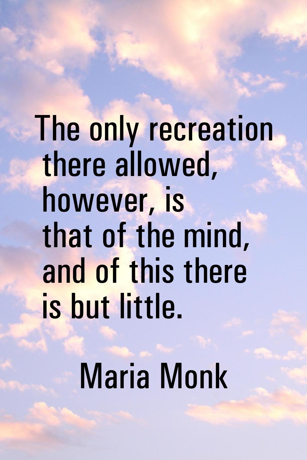 The only recreation there allowed, however, is that of the mind, and of this there is but little.