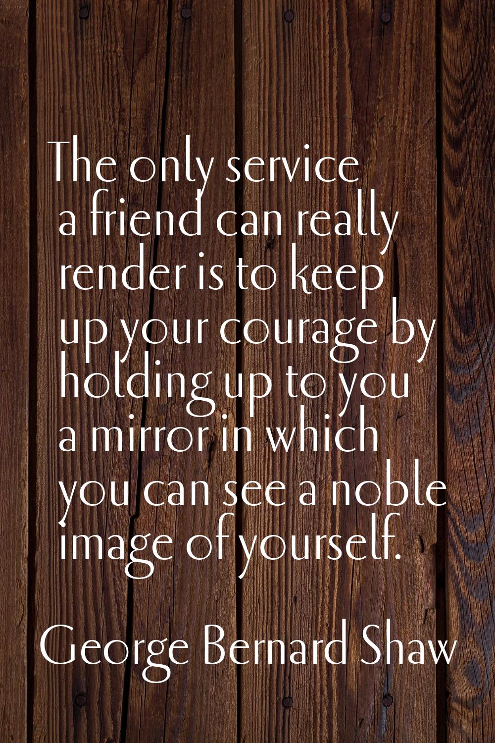 The only service a friend can really render is to keep up your courage by holding up to you a mirro