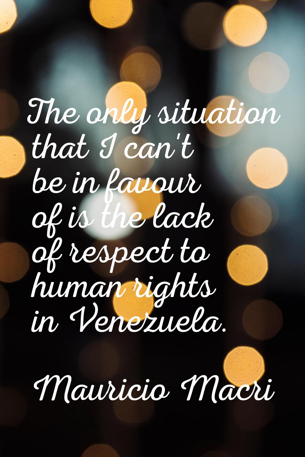 The only situation that I can't be in favour of is the lack of respect to human rights in Venezuela