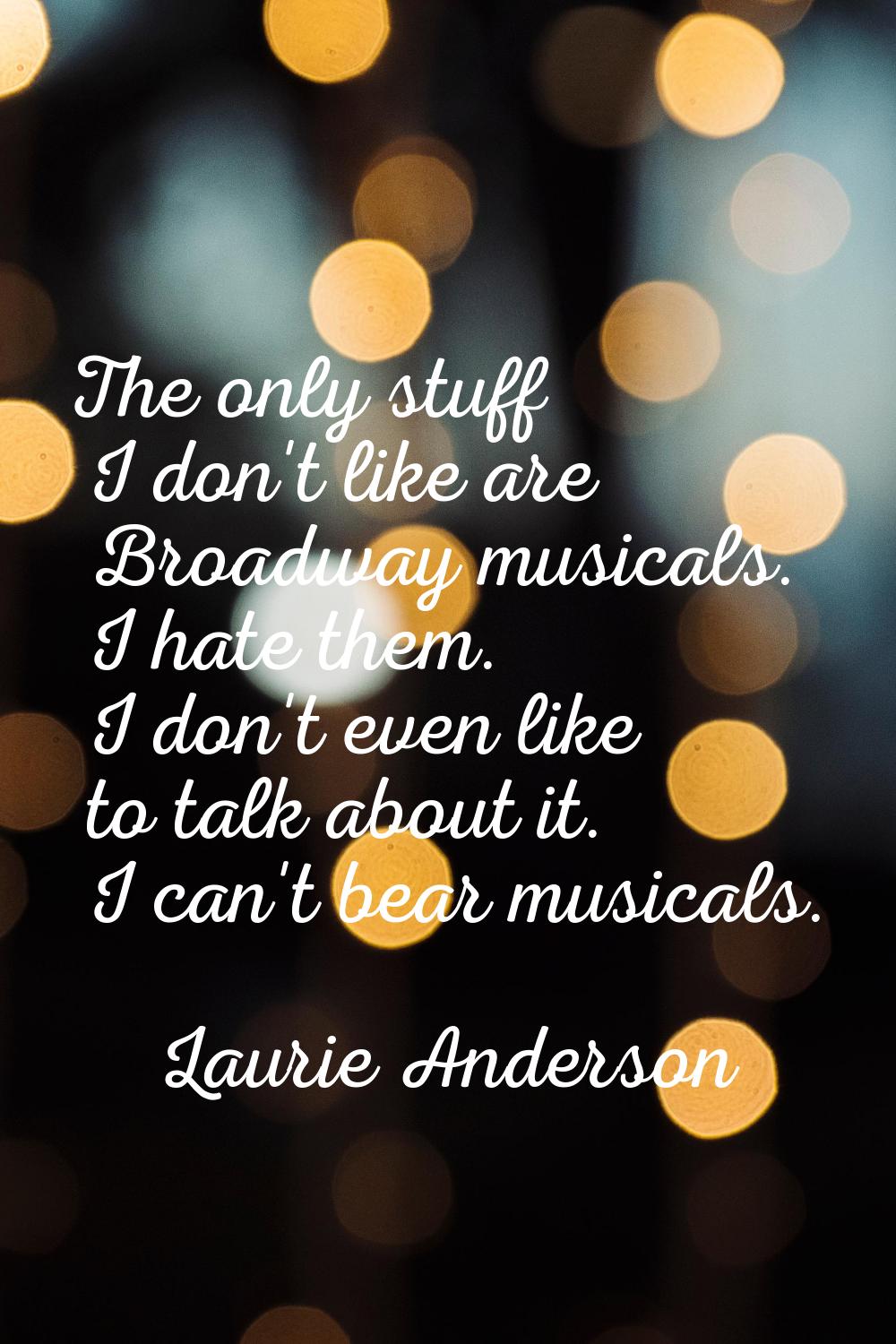 The only stuff I don't like are Broadway musicals. I hate them. I don't even like to talk about it.