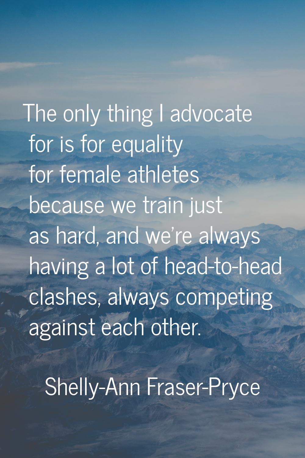 The only thing I advocate for is for equality for female athletes because we train just as hard, an