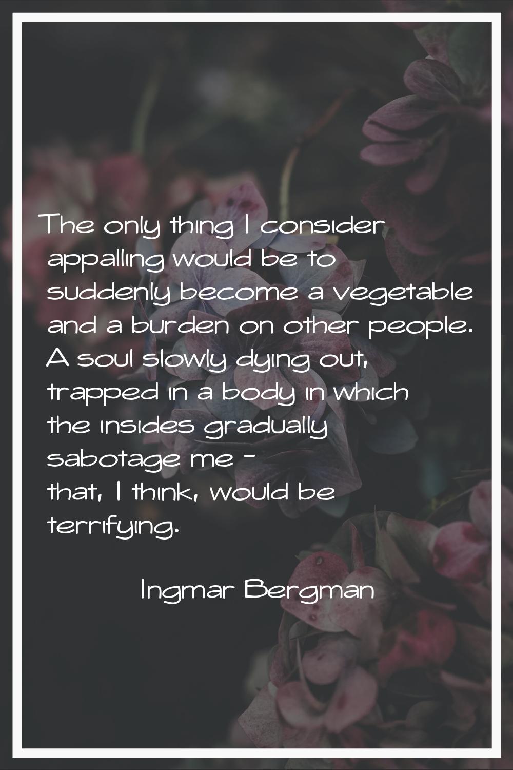 The only thing I consider appalling would be to suddenly become a vegetable and a burden on other p