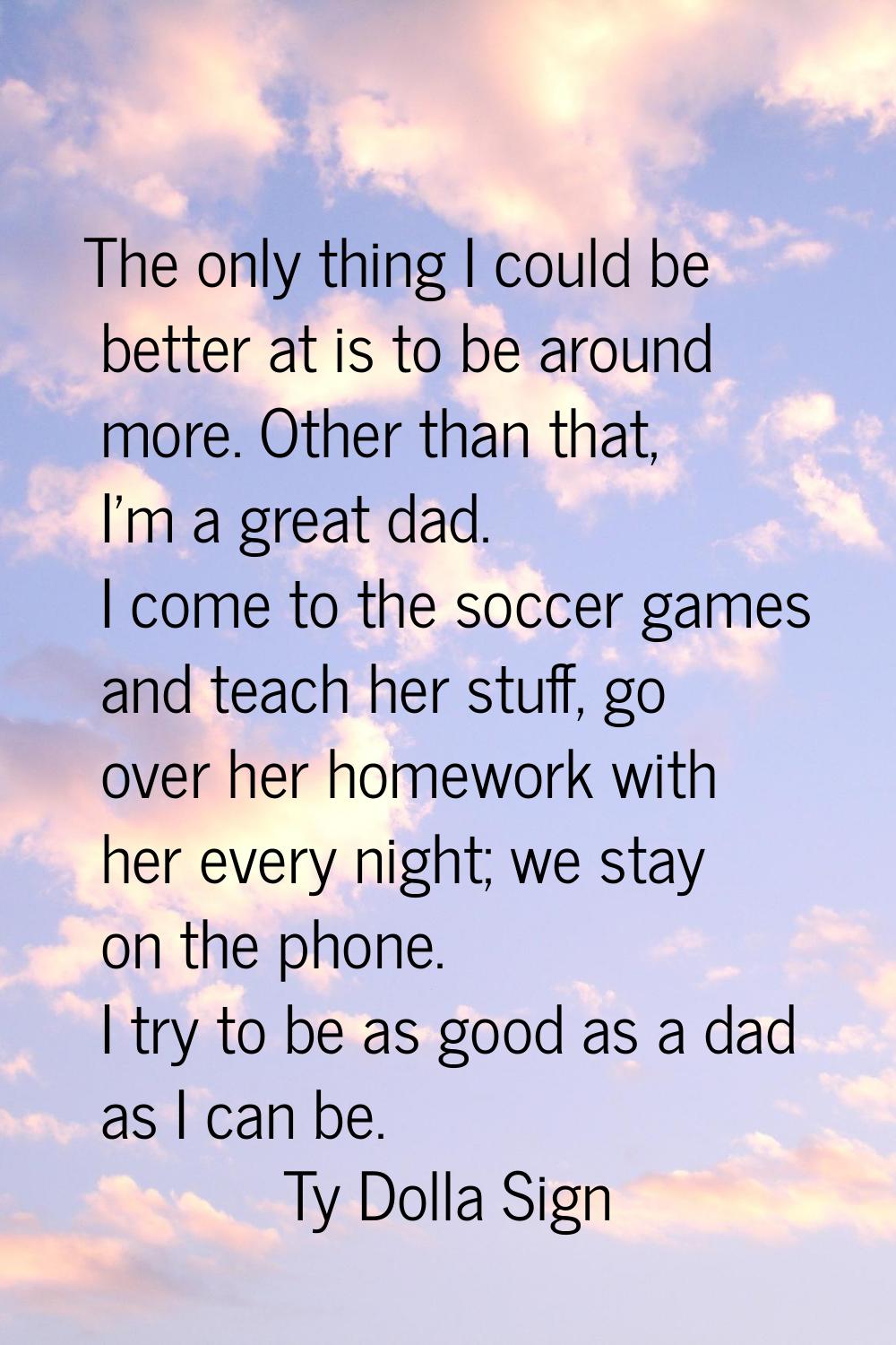 The only thing I could be better at is to be around more. Other than that, I'm a great dad. I come 