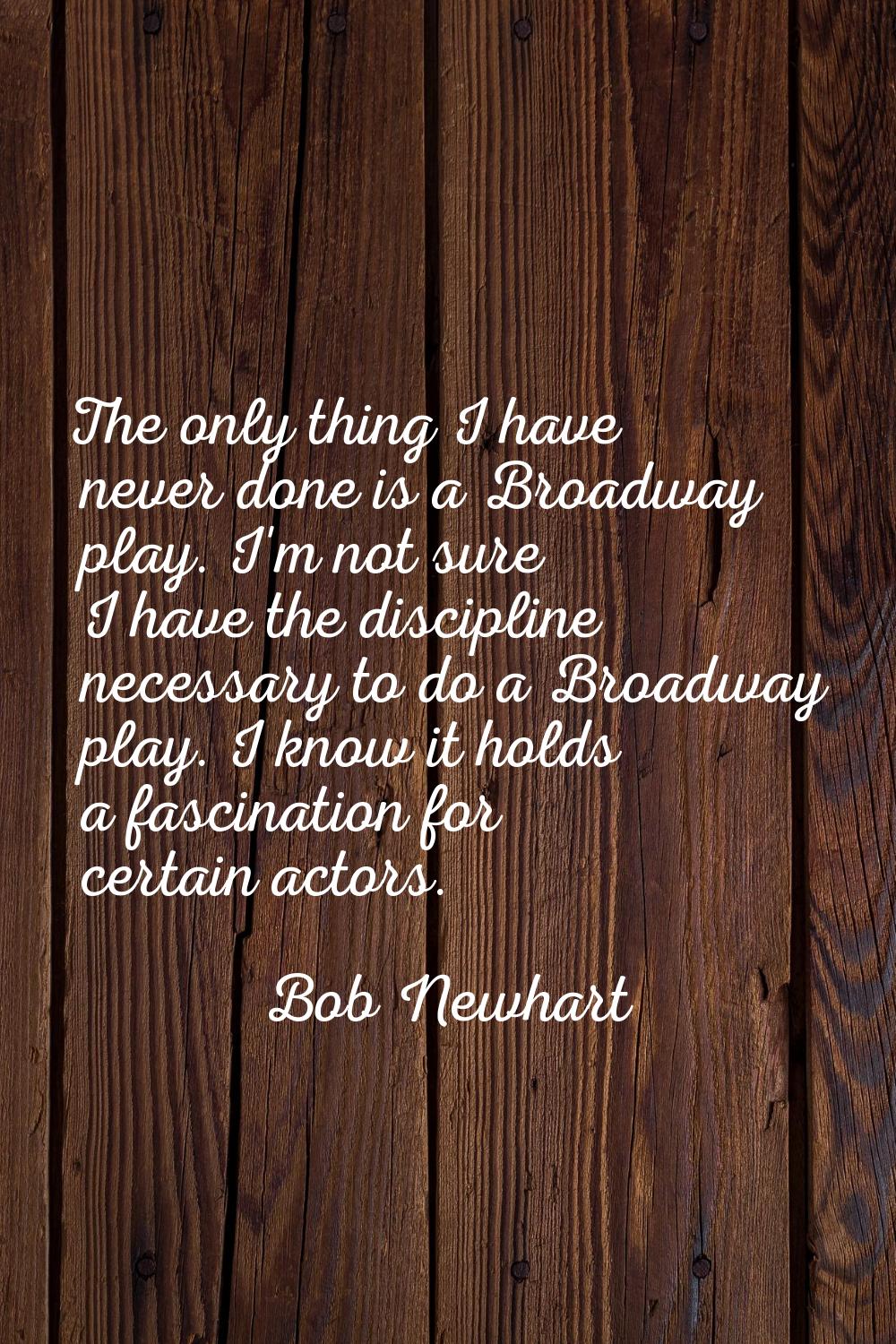 The only thing I have never done is a Broadway play. I'm not sure I have the discipline necessary t