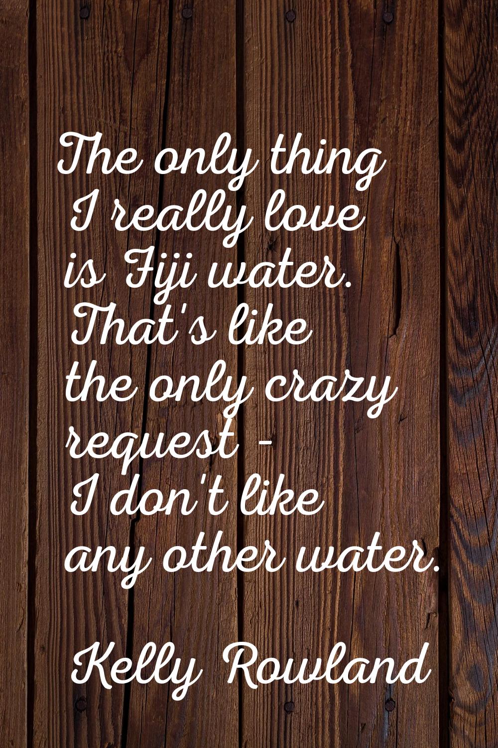 The only thing I really love is Fiji water. That's like the only crazy request - I don't like any o