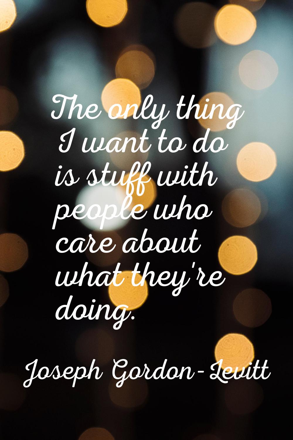 The only thing I want to do is stuff with people who care about what they're doing.