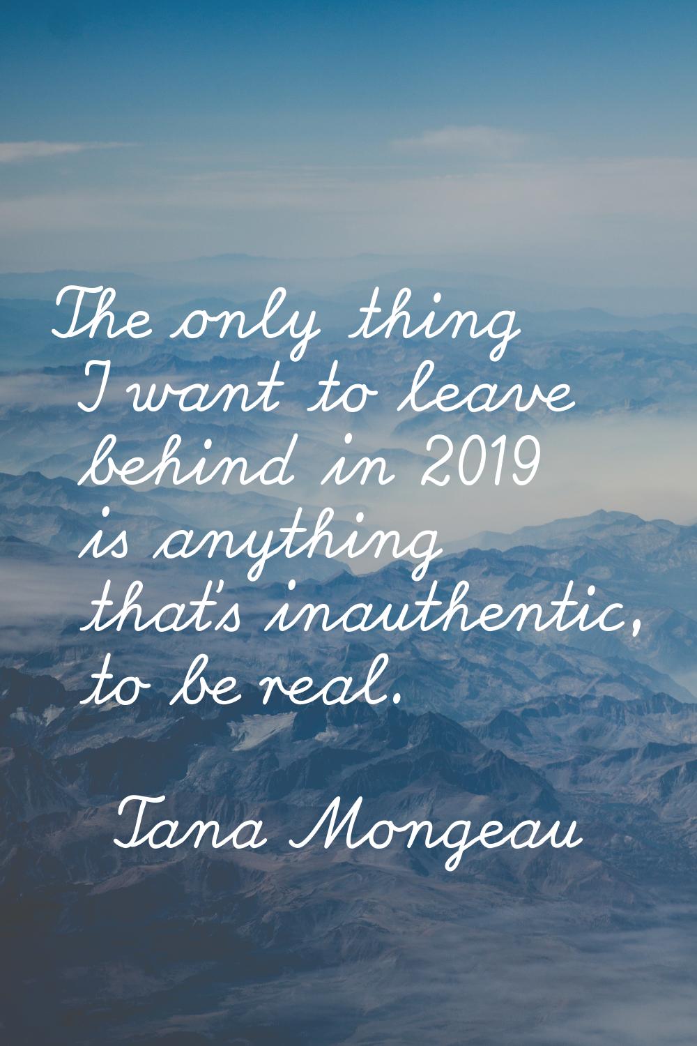 The only thing I want to leave behind in 2019 is anything that's inauthentic, to be real.