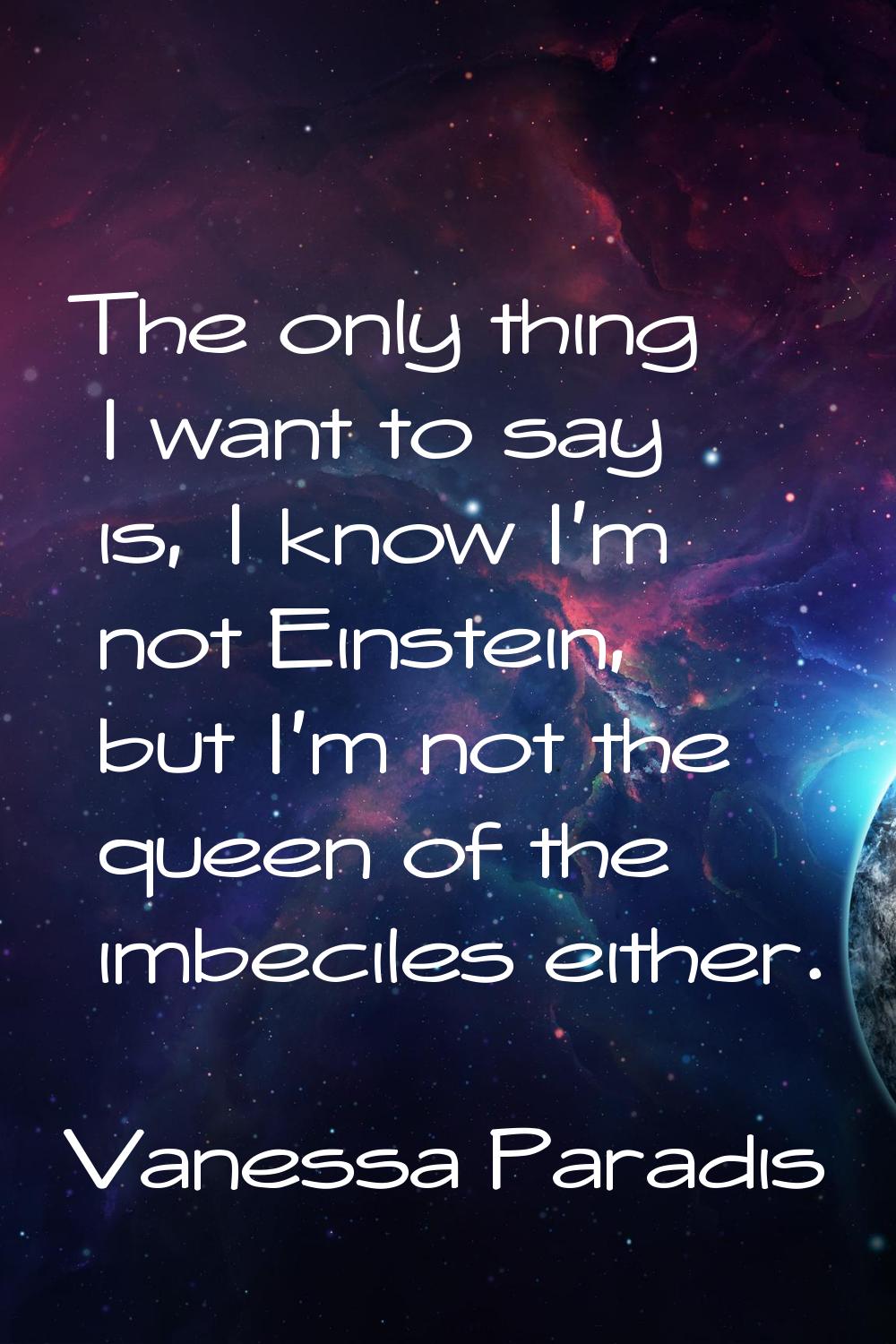 The only thing I want to say is, I know I'm not Einstein, but I'm not the queen of the imbeciles ei