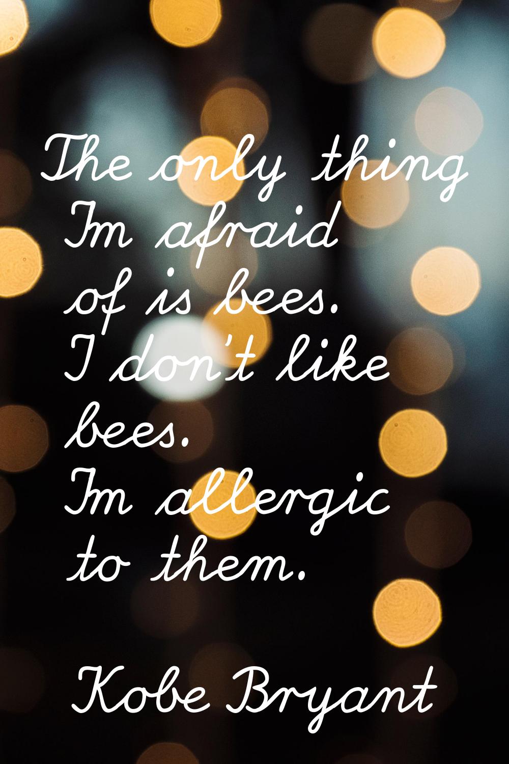 The only thing I'm afraid of is bees. I don't like bees. I'm allergic to them.