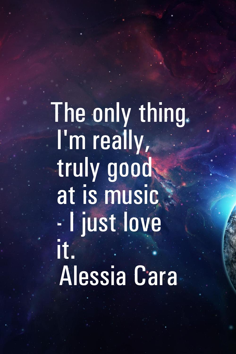 The only thing I'm really, truly good at is music - I just love it.