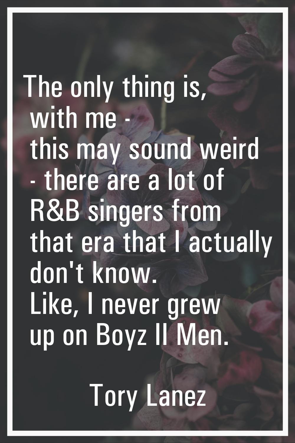 The only thing is, with me - this may sound weird - there are a lot of R&B singers from that era th