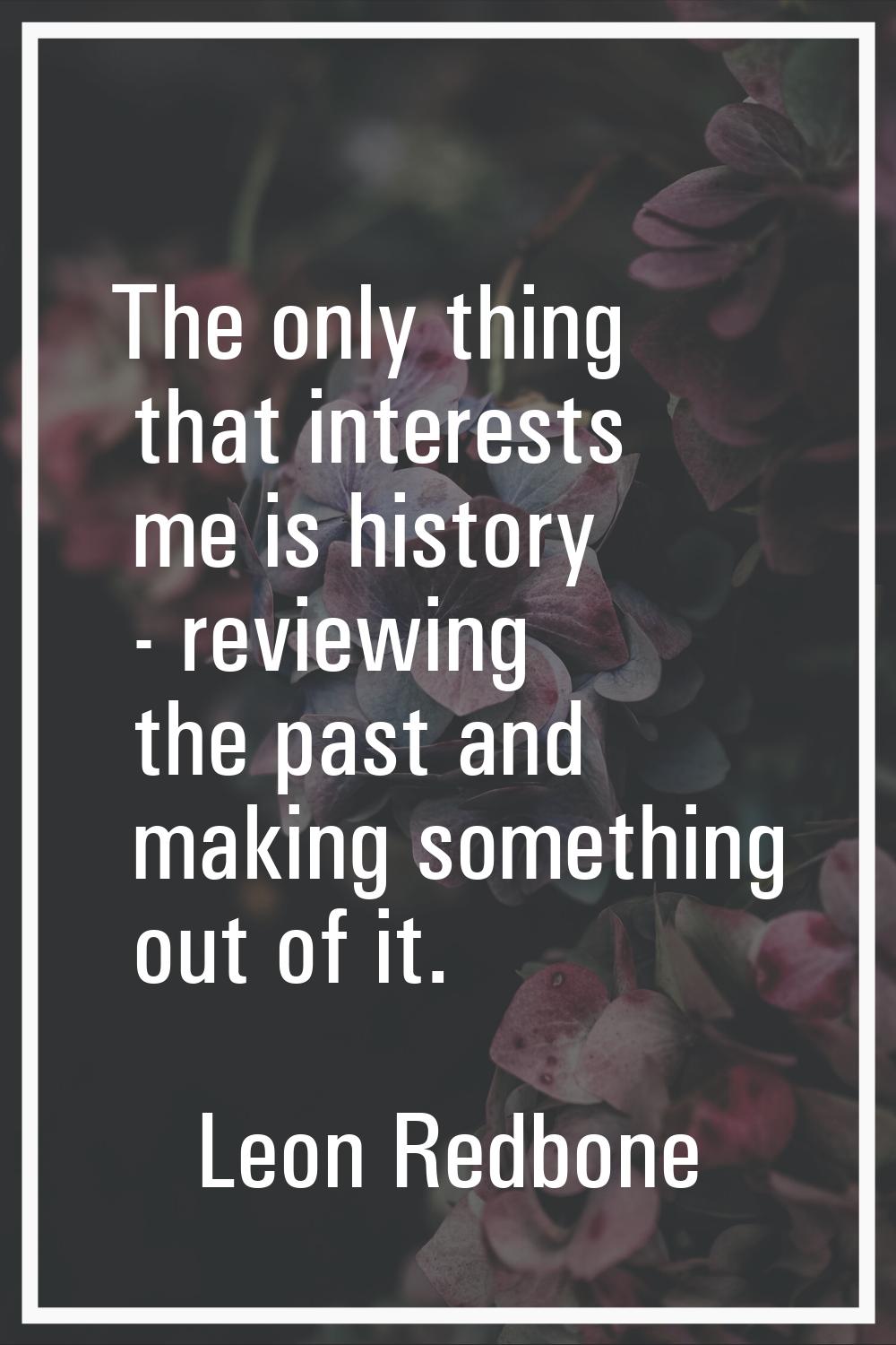 The only thing that interests me is history - reviewing the past and making something out of it.