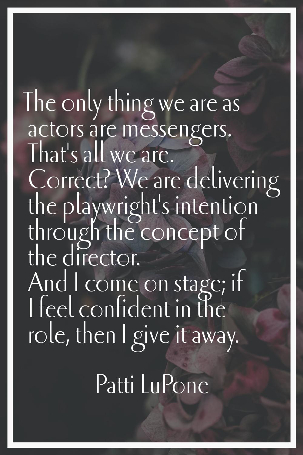 The only thing we are as actors are messengers. That's all we are. Correct? We are delivering the p