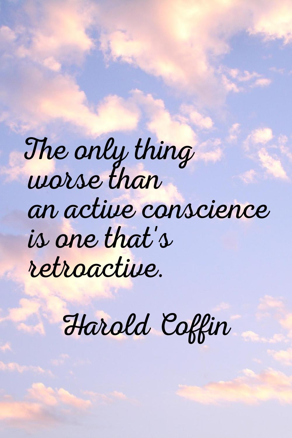 The only thing worse than an active conscience is one that's retroactive.