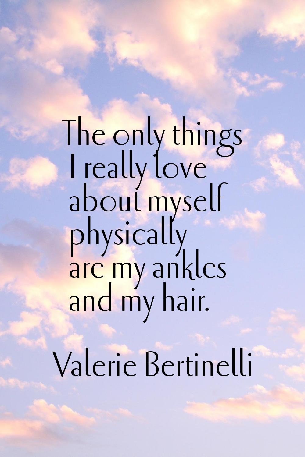 The only things I really love about myself physically are my ankles and my hair.