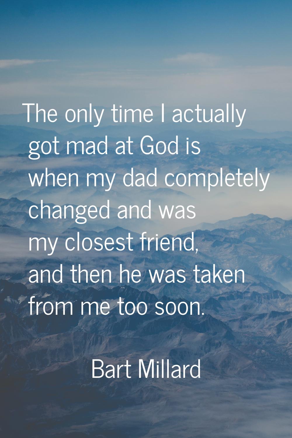 The only time I actually got mad at God is when my dad completely changed and was my closest friend