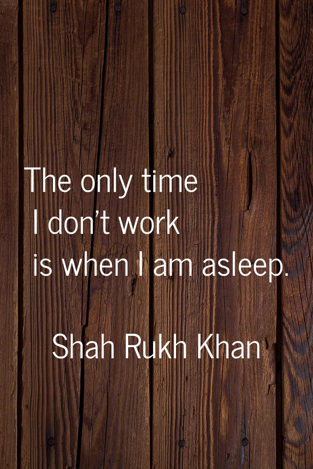The only time I don't work is when I am asleep.