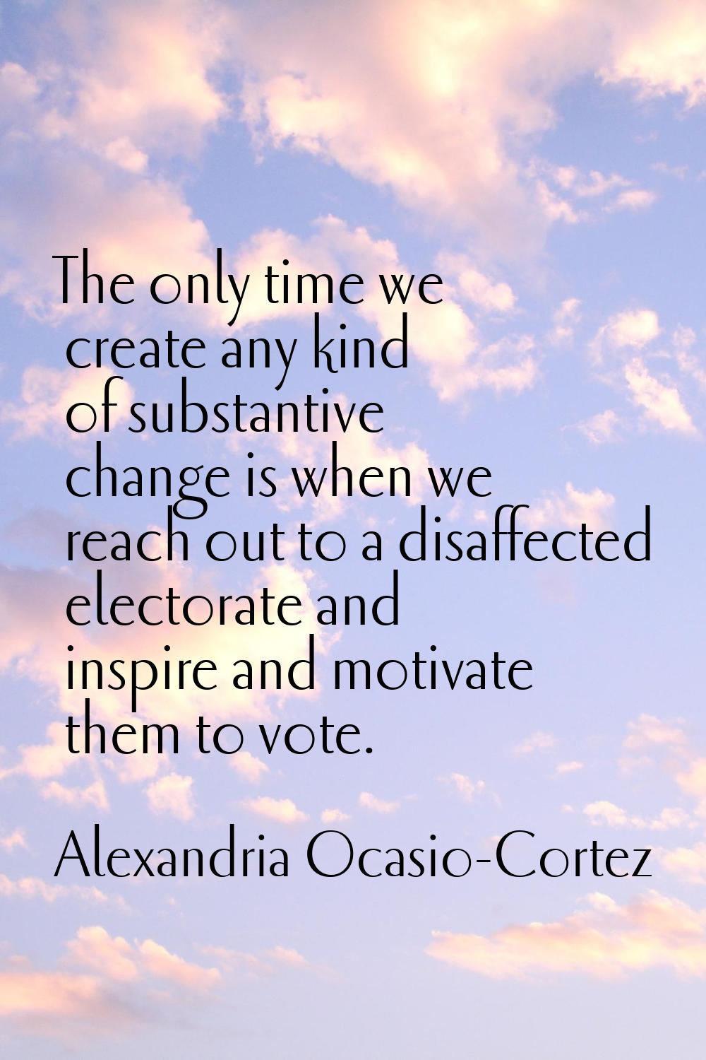 The only time we create any kind of substantive change is when we reach out to a disaffected electo