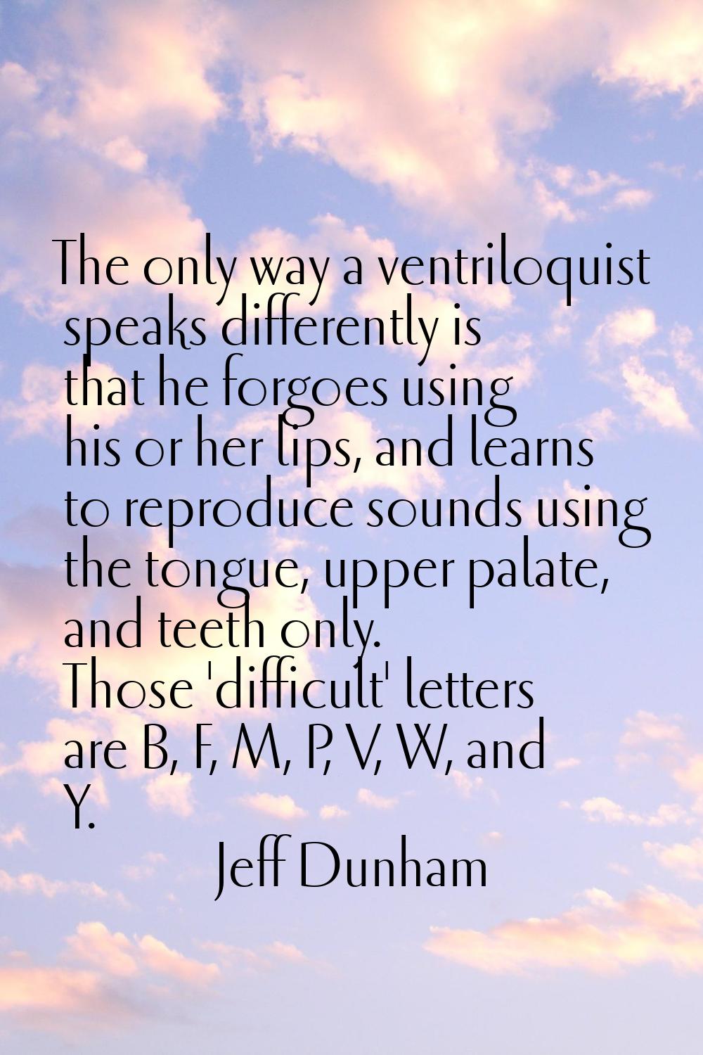 The only way a ventriloquist speaks differently is that he forgoes using his or her lips, and learn