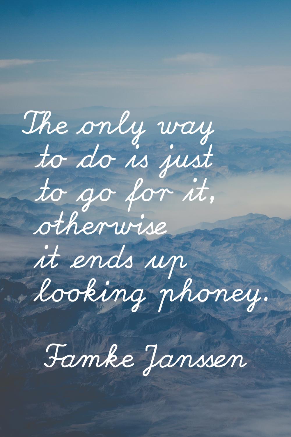 The only way to do is just to go for it, otherwise it ends up looking phoney.