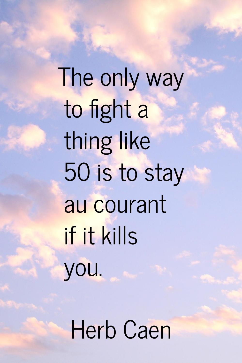 The only way to fight a thing like 50 is to stay au courant if it kills you.