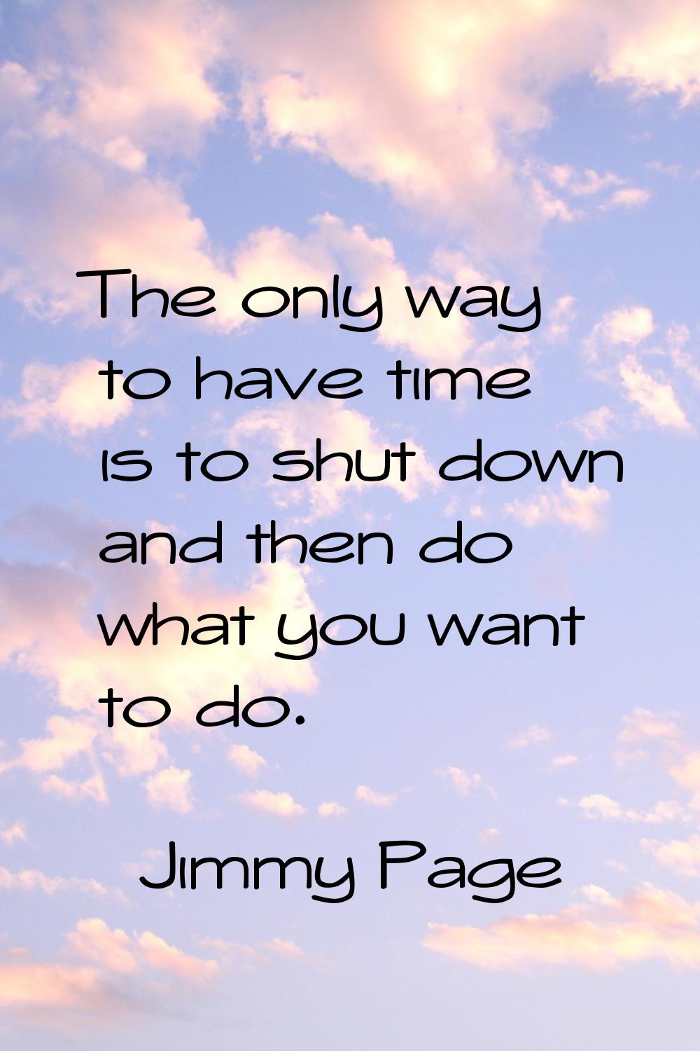 The only way to have time is to shut down and then do what you want to do.
