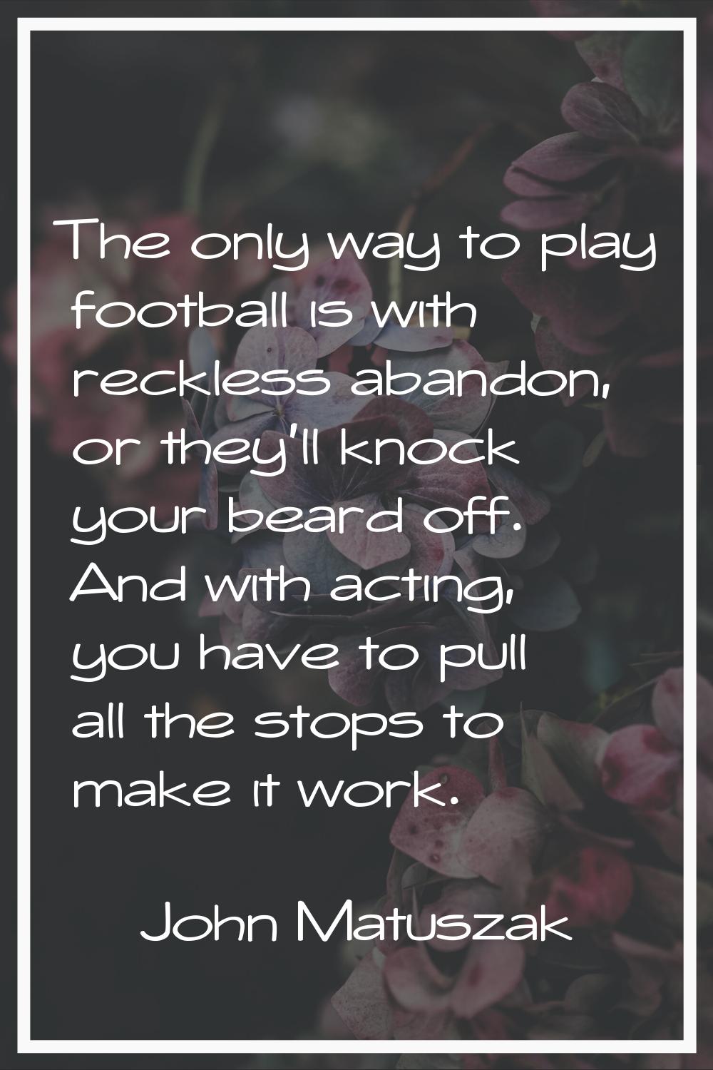 The only way to play football is with reckless abandon, or they'll knock your beard off. And with a