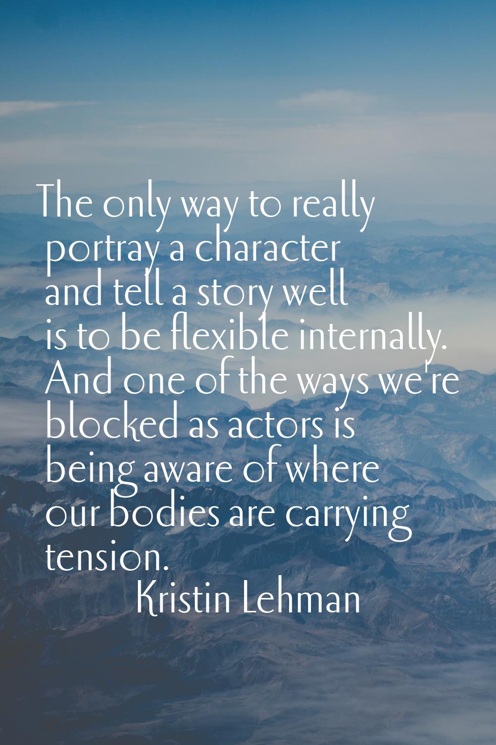 The only way to really portray a character and tell a story well is to be flexible internally. And 