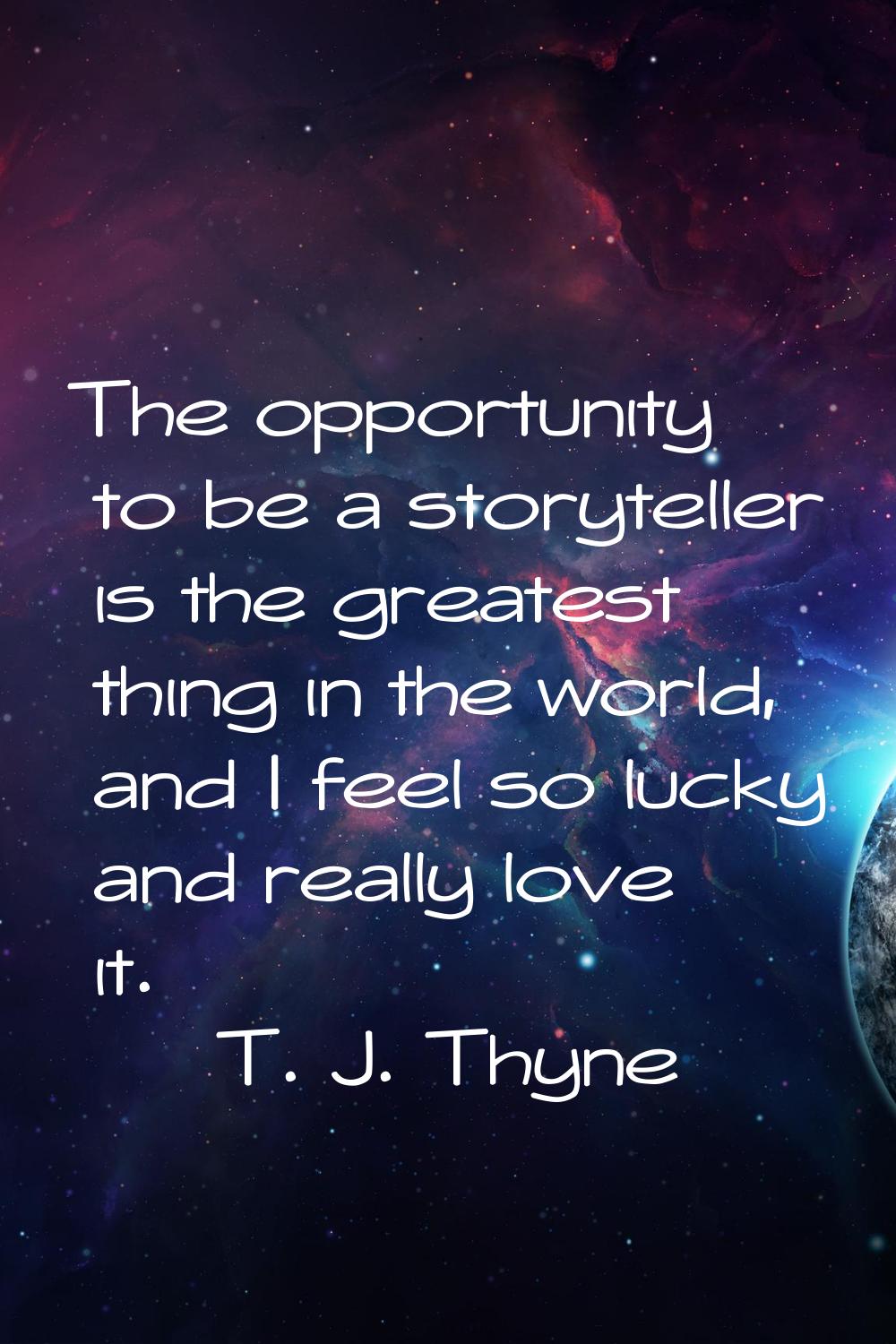 The opportunity to be a storyteller is the greatest thing in the world, and I feel so lucky and rea