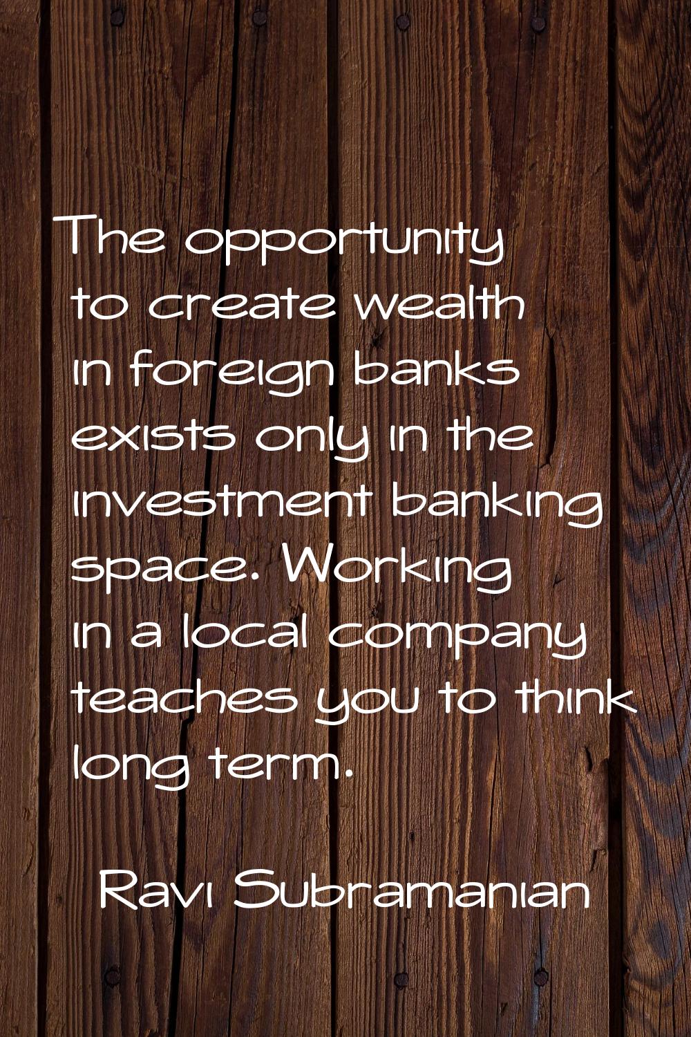 The opportunity to create wealth in foreign banks exists only in the investment banking space. Work