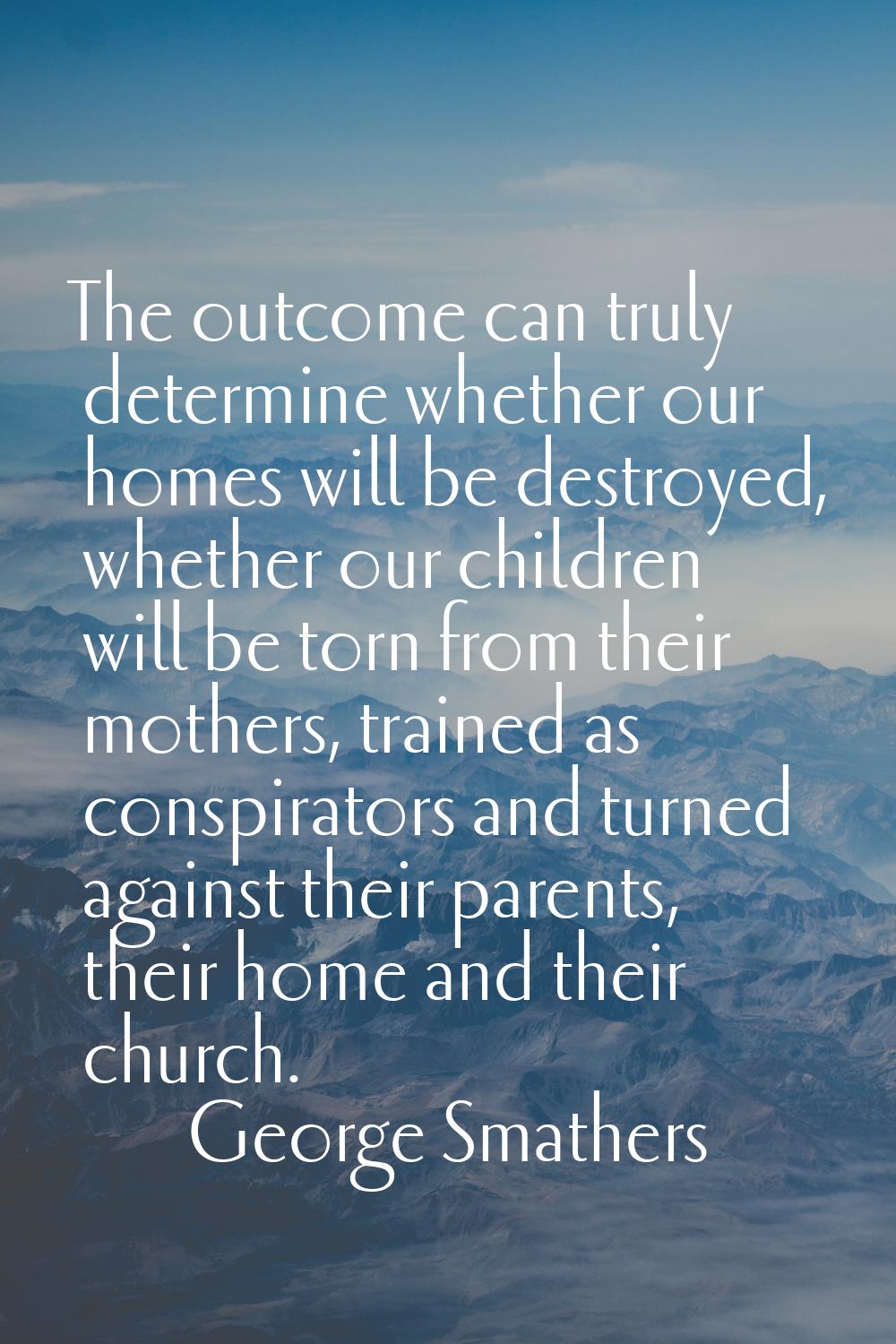 The outcome can truly determine whether our homes will be destroyed, whether our children will be t
