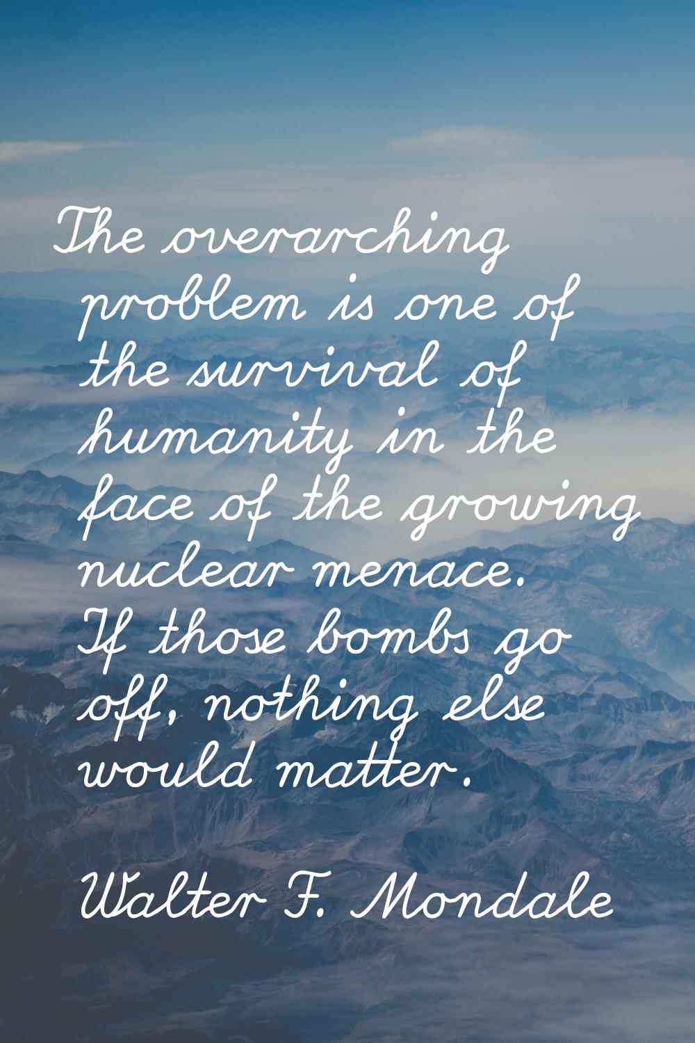 The overarching problem is one of the survival of humanity in the face of the growing nuclear menac