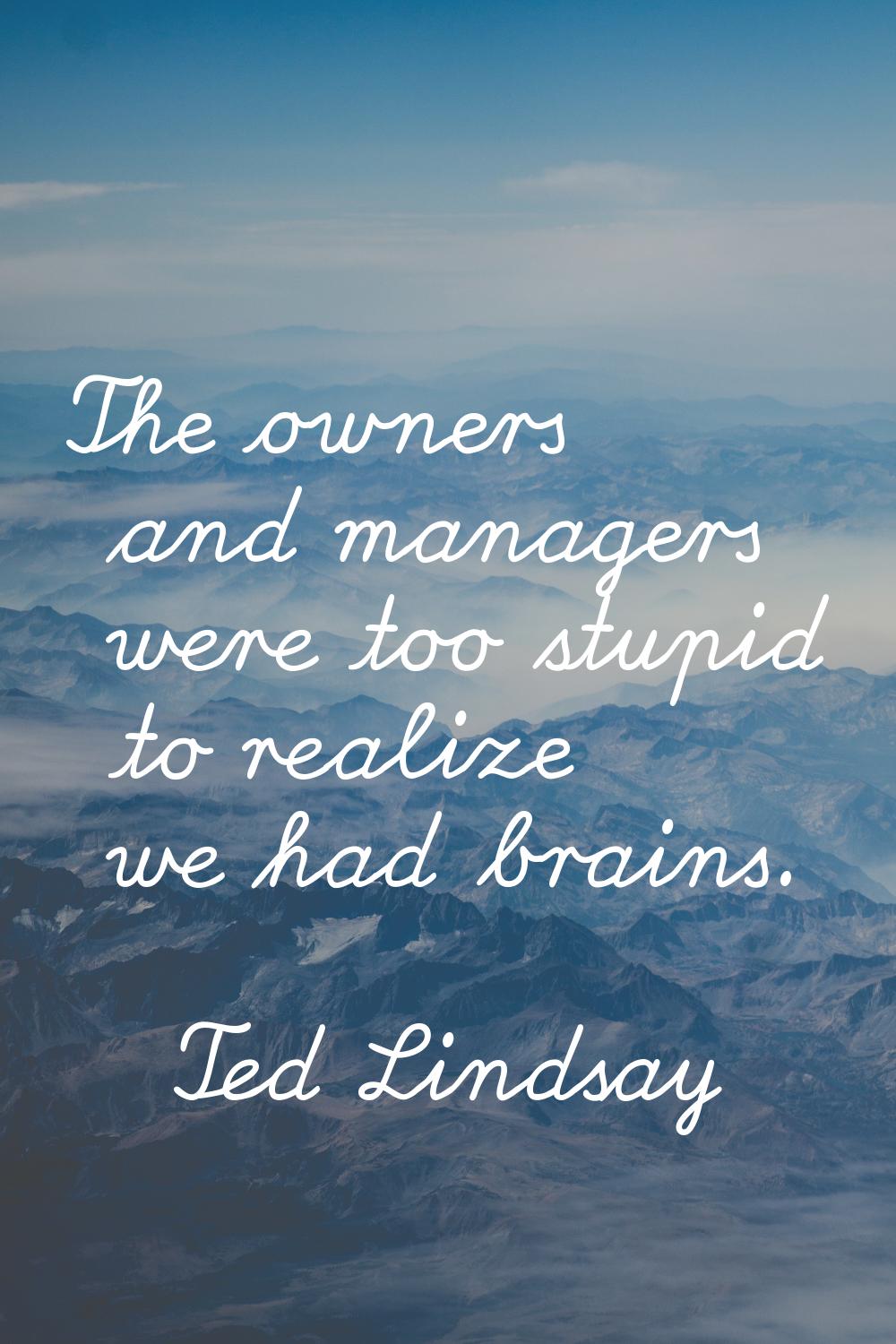 The owners and managers were too stupid to realize we had brains.