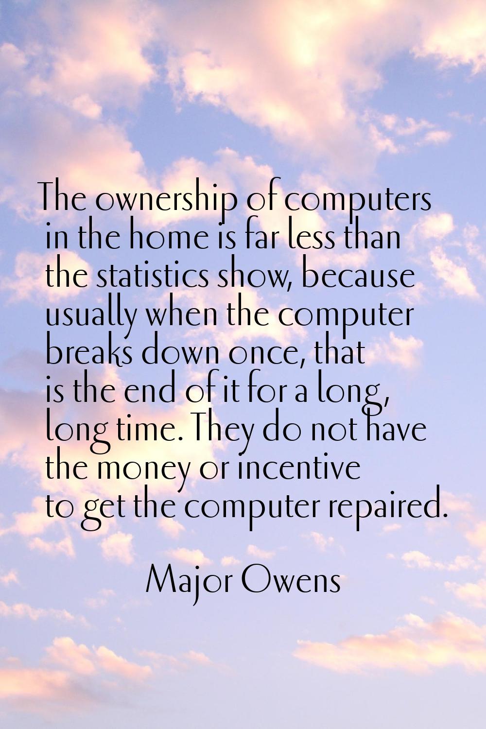The ownership of computers in the home is far less than the statistics show, because usually when t