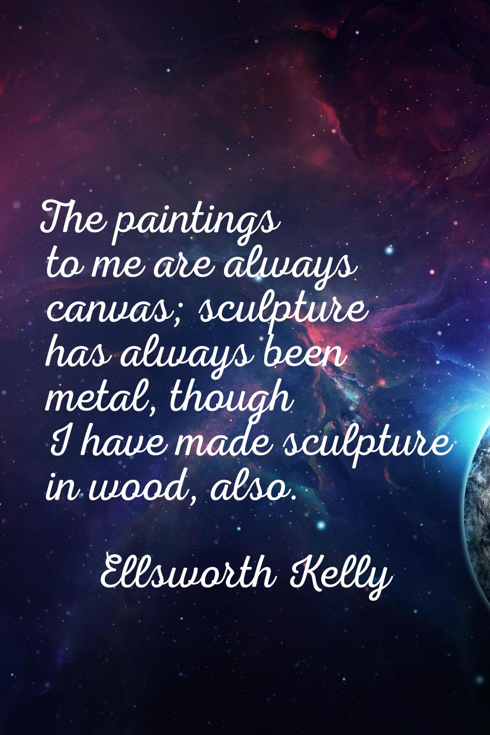The paintings to me are always canvas; sculpture has always been metal, though I have made sculptur