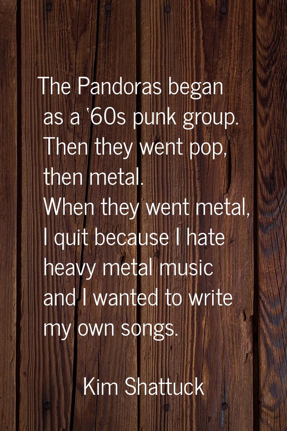 The Pandoras began as a ‘60s punk group. Then they went pop, then metal. When they went metal, I qu