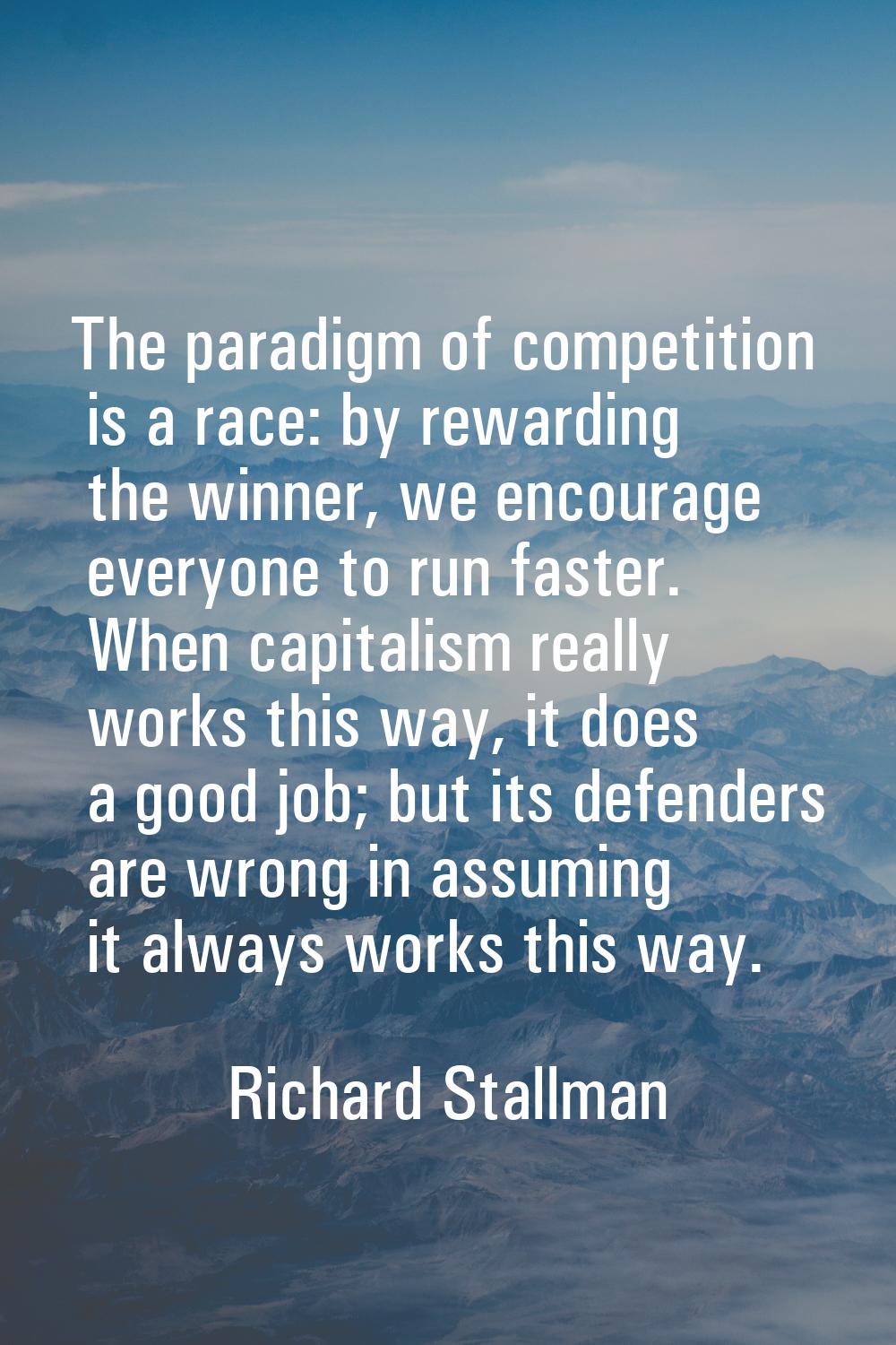 The paradigm of competition is a race: by rewarding the winner, we encourage everyone to run faster