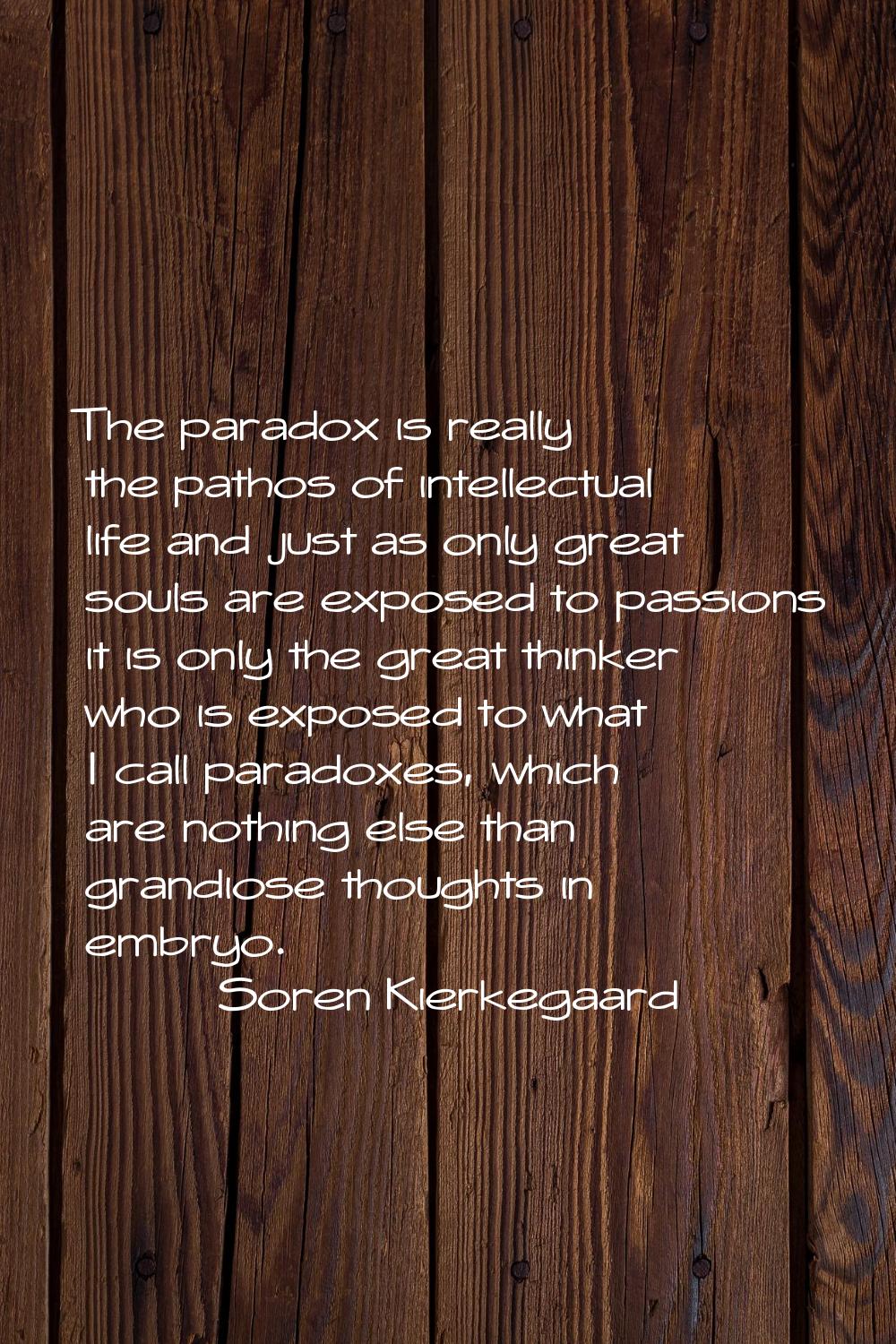 The paradox is really the pathos of intellectual life and just as only great souls are exposed to p