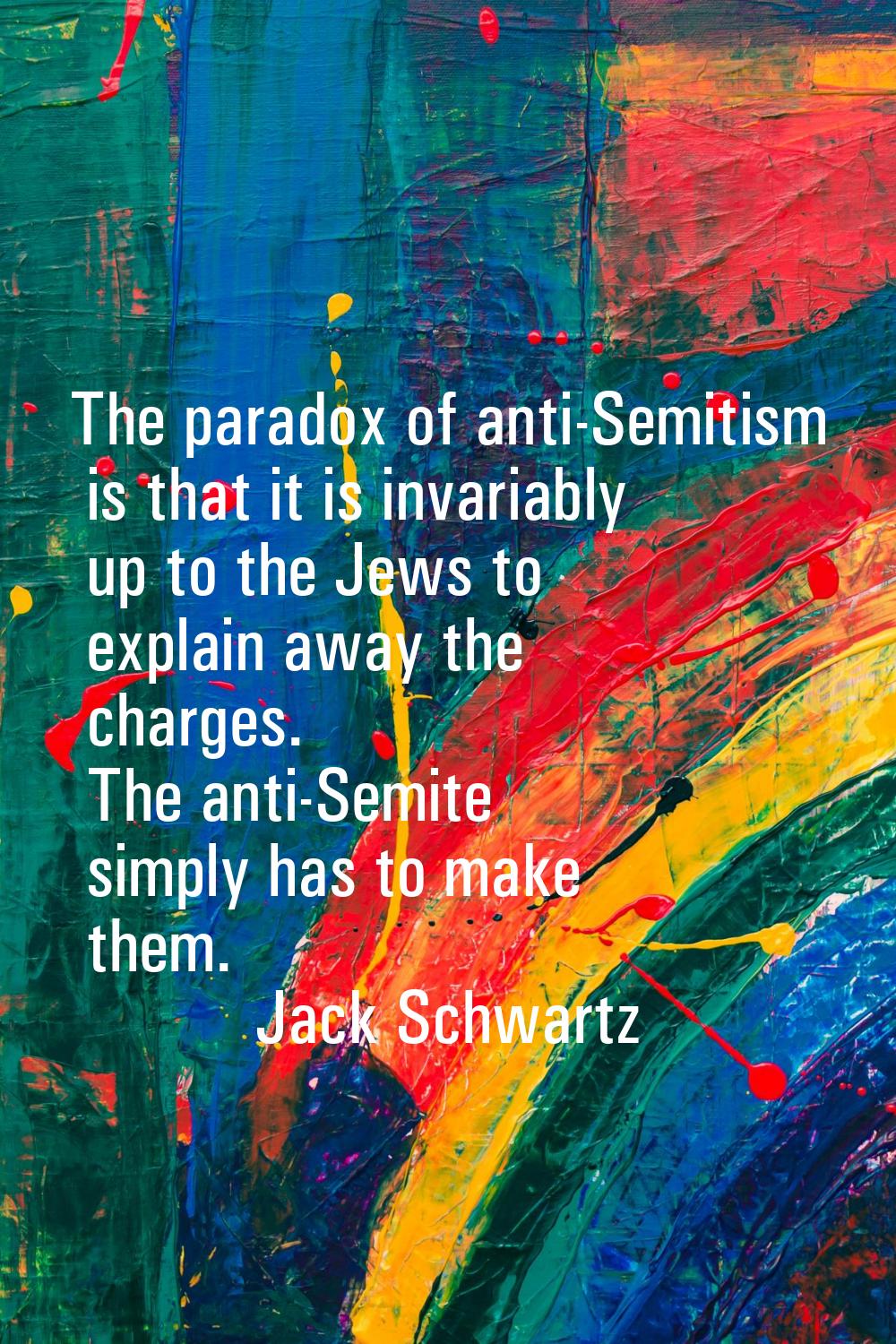The paradox of anti-Semitism is that it is invariably up to the Jews to explain away the charges. T