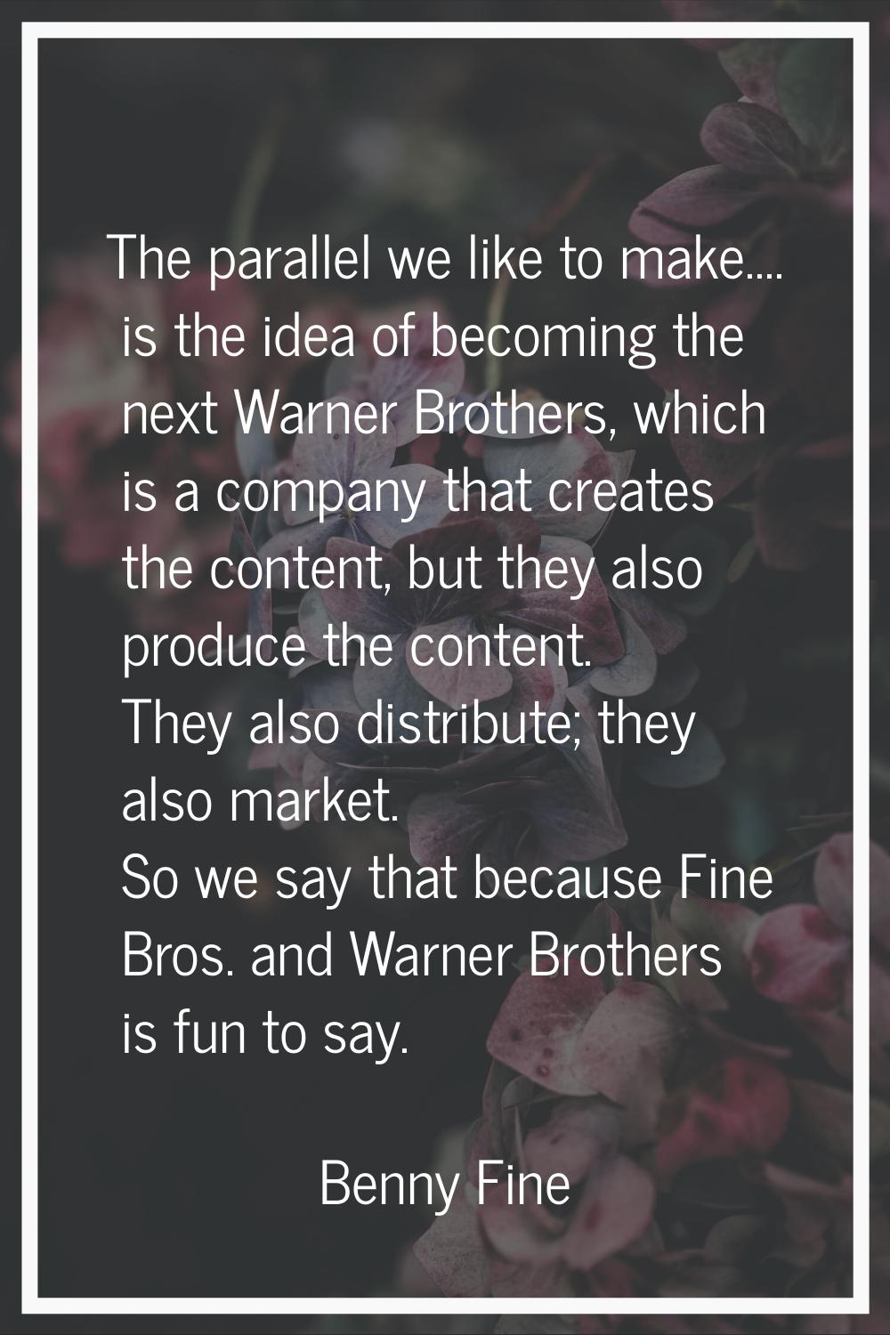 The parallel we like to make.... is the idea of becoming the next Warner Brothers, which is a compa