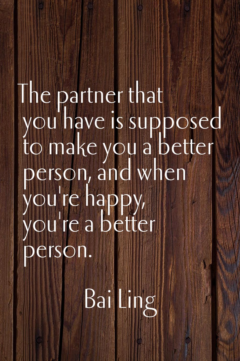 The partner that you have is supposed to make you a better person, and when you're happy, you're a 