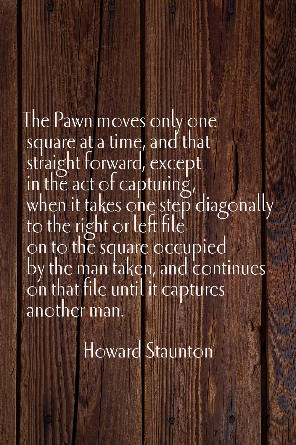 The Pawn moves only one square at a time, and that straight forward, except in the act of capturing