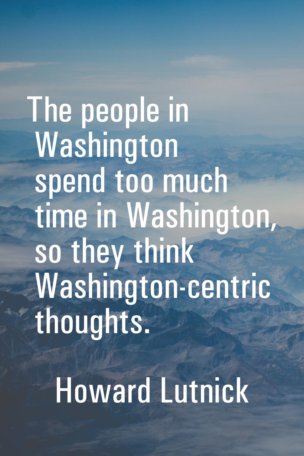 The people in Washington spend too much time in Washington, so they think Washington-centric though