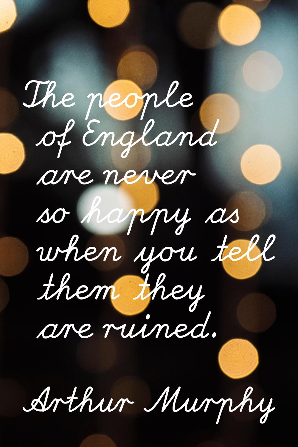 The people of England are never so happy as when you tell them they are ruined.