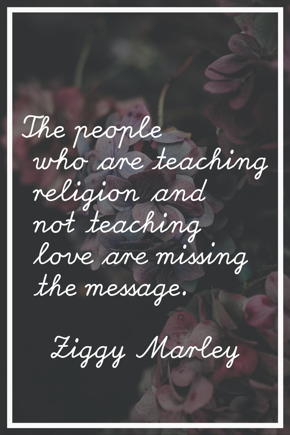 The people who are teaching religion and not teaching love are missing the message.