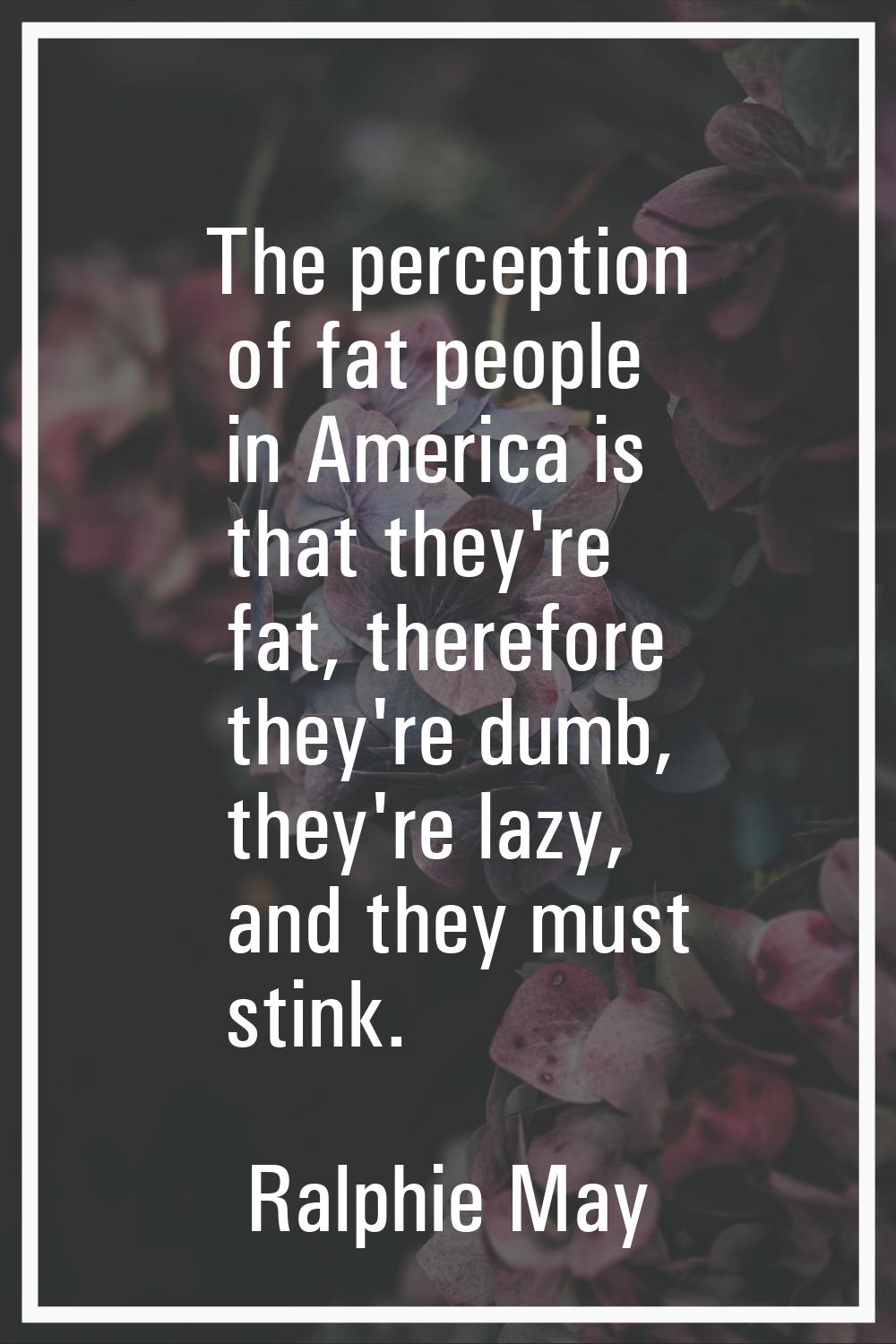 The perception of fat people in America is that they're fat, therefore they're dumb, they're lazy, 