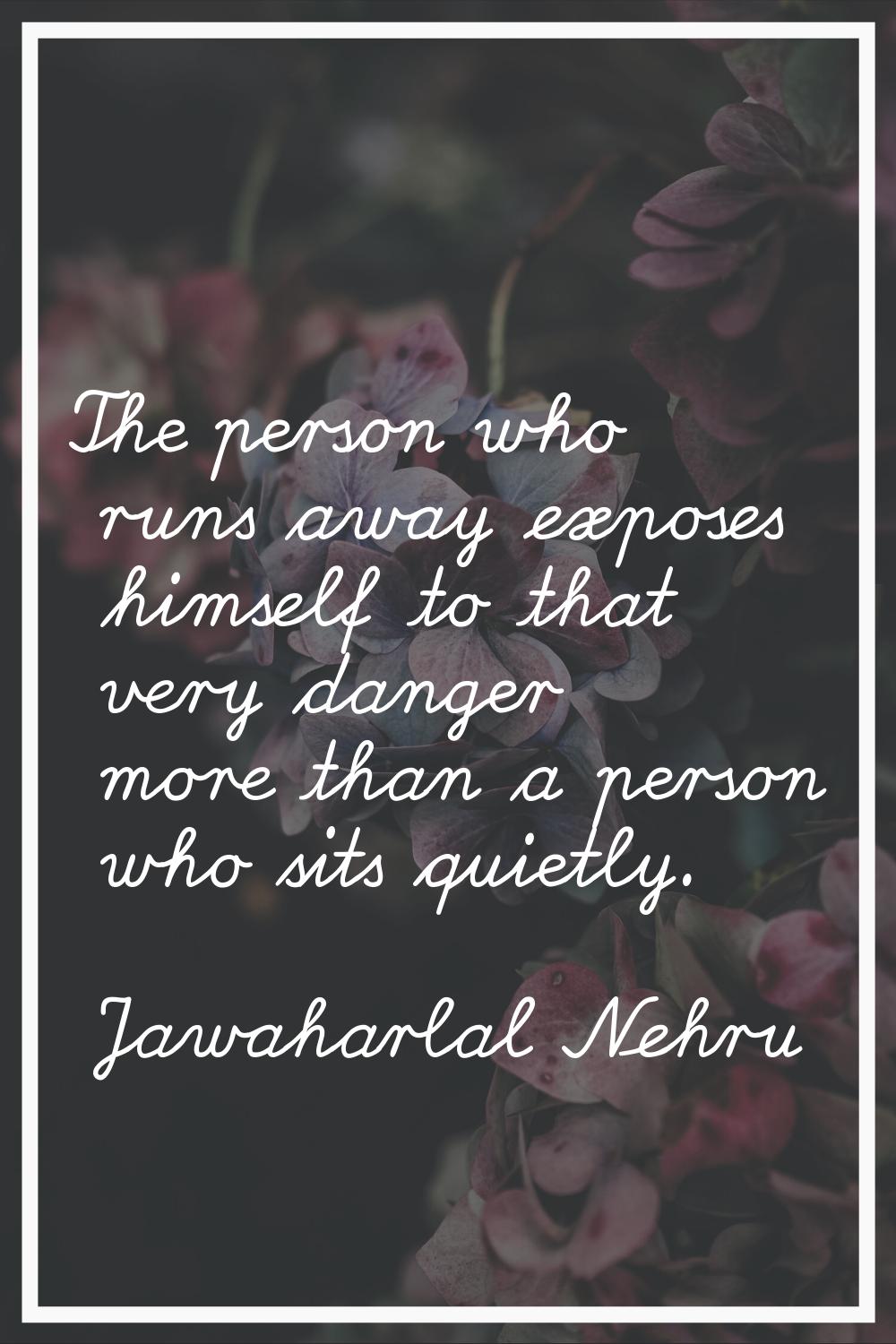 The person who runs away exposes himself to that very danger more than a person who sits quietly.