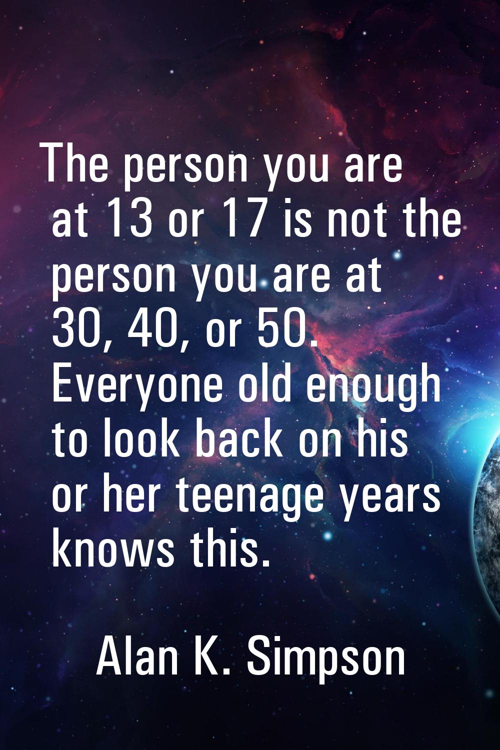 The person you are at 13 or 17 is not the person you are at 30, 40, or 50. Everyone old enough to l