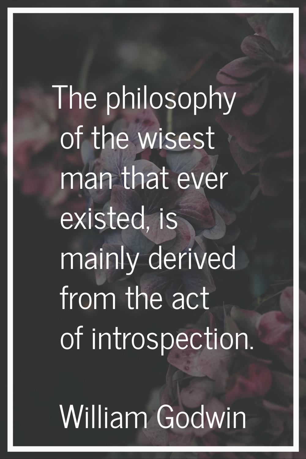 The philosophy of the wisest man that ever existed, is mainly derived from the act of introspection