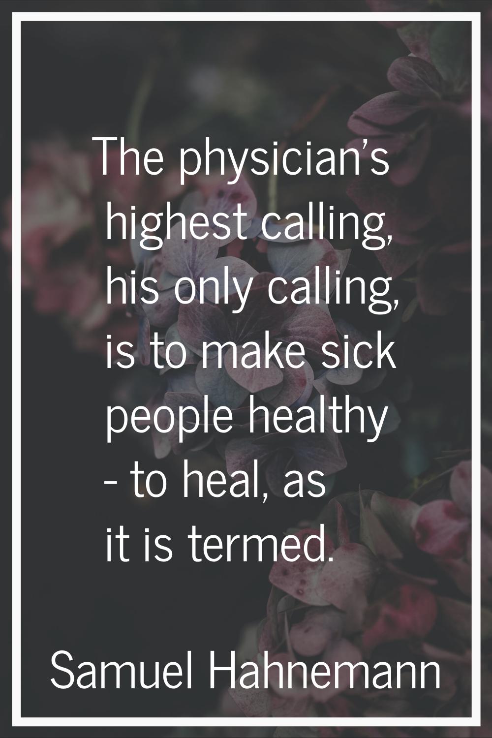 The physician's highest calling, his only calling, is to make sick people healthy - to heal, as it 
